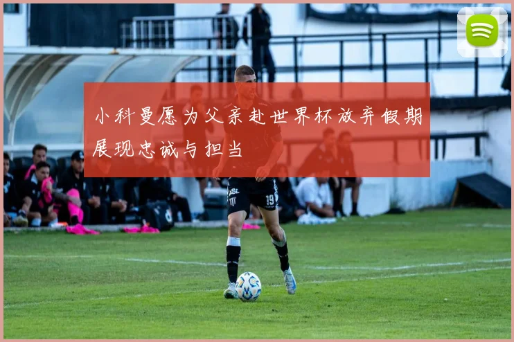 小科曼愿为父亲赴世界杯放弃假期展现忠诚与担当