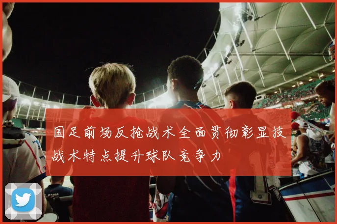 国足前场反抢战术全面贯彻彰显技战术特点提升球队竞争力