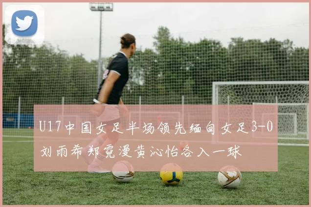 U17中国女足半场领先缅甸女足3-0刘雨希郑霓漫黄沁怡各入一球