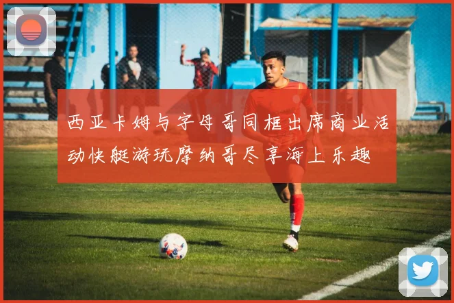 西亚卡姆与字母哥同框出席商业活动快艇游玩摩纳哥尽享海上乐趣