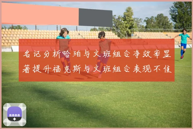 名记分析哈珀与文班组合净效率显著提升福克斯与文班组合表现不佳差距明显