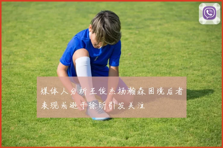 媒体人分析王俊杰杨瀚森困境后者表现或逊于徐昕引发关注