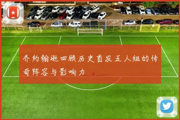 乔约翰逊回顾历史首发五人组的传奇阵容与影响力
