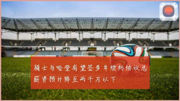 骑士与哈登有望签多年续约协议总薪资预计降至两千万以下