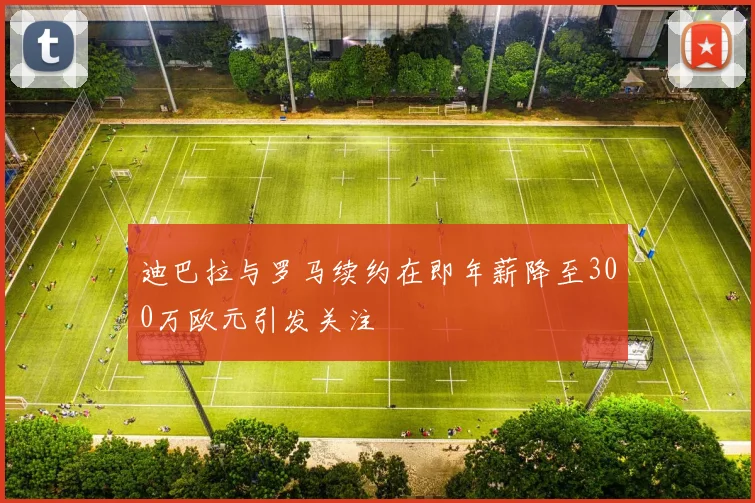 迪巴拉与罗马续约在即年薪降至300万欧元引发关注