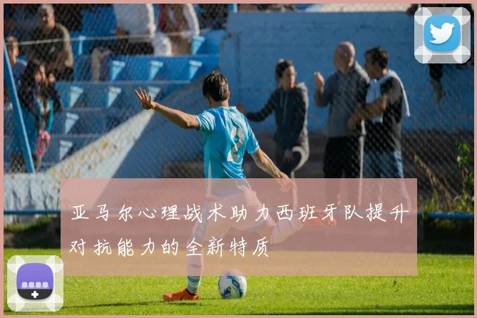 亚马尔心理战术助力西班牙队提升对抗能力的全新特质