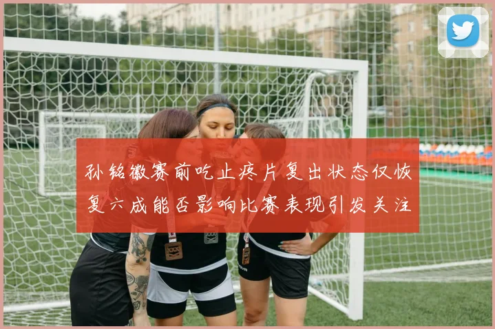 孙铭徽赛前吃止疼片复出状态仅恢复六成能否影响比赛表现引发关注