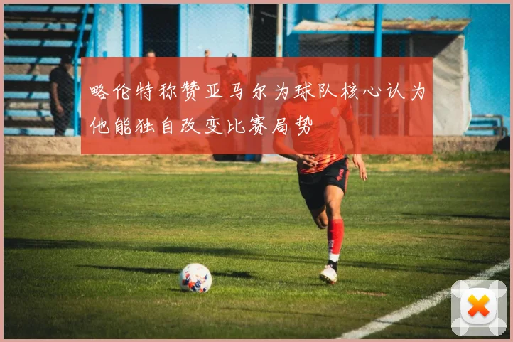 略伦特称赞亚马尔为球队核心认为他能独自改变比赛局势