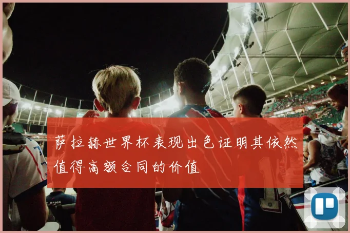 萨拉赫世界杯表现出色证明其依然值得高额合同的价值