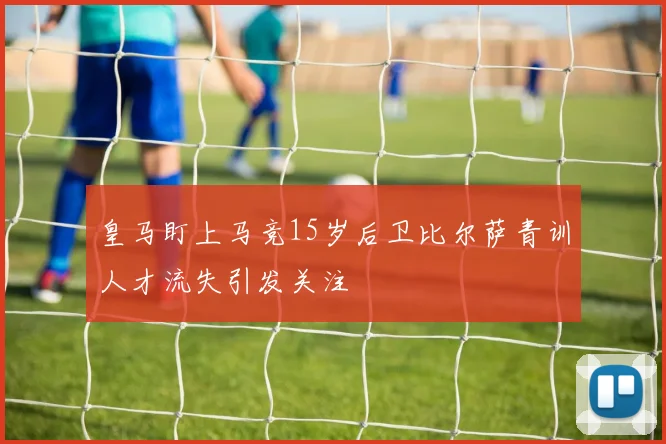 皇马盯上马竞15岁后卫比尔萨青训人才流失引发关注