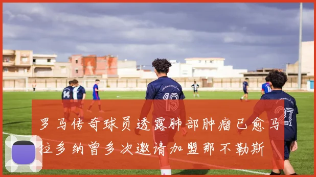 罗马传奇球员透露肺部肿瘤已愈马拉多纳曾多次邀请加盟那不勒斯