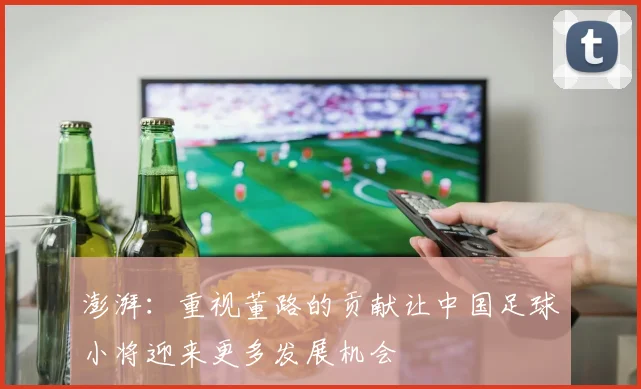澎湃：重视董路的贡献让中国足球小将迎来更多发展机会