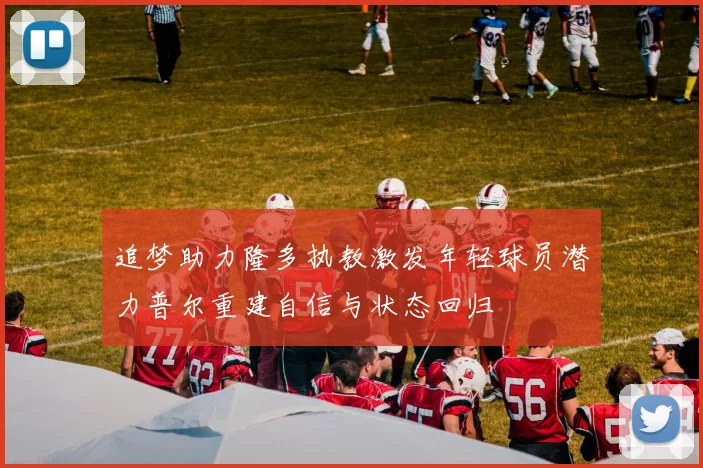追梦助力隆多执教激发年轻球员潜力普尔重建自信与状态回归