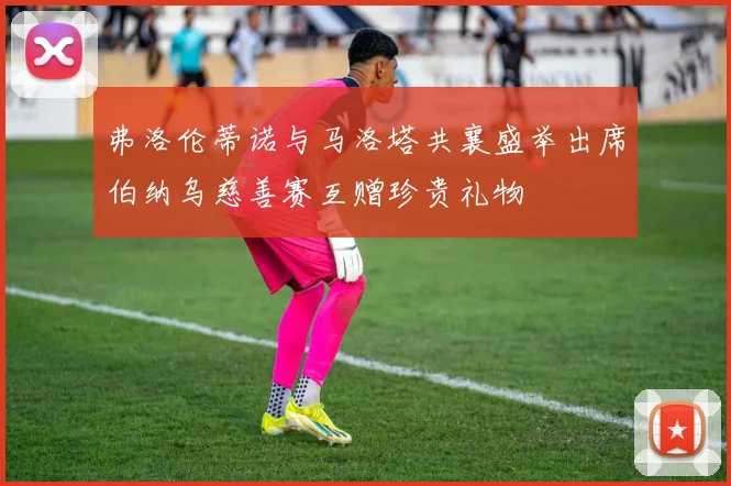 弗洛伦蒂诺与马洛塔共襄盛举出席伯纳乌慈善赛互赠珍贵礼物