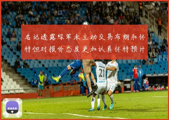名记透露绿军未主动交易布朗和怀特但对报价态度更加认真怀特预计留队