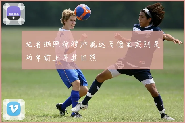 记者晒照称穆帅抵达马德里实则是两年前土耳其旧照
